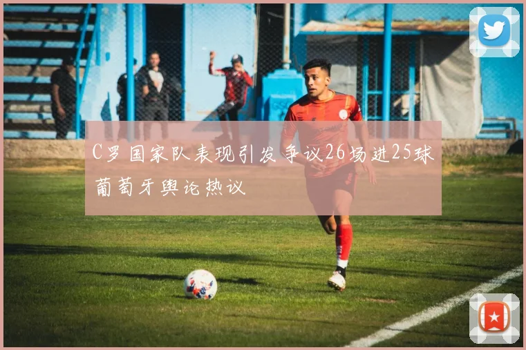 C罗国家队表现引发争议26场进25球葡萄牙舆论热议