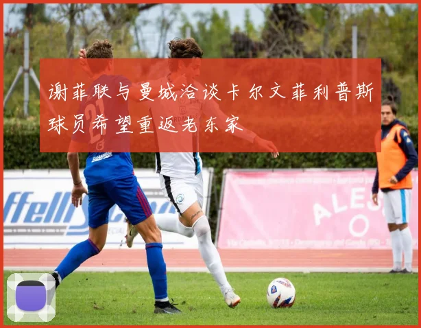 谢菲联与曼城洽谈卡尔文菲利普斯球员希望重返老东家