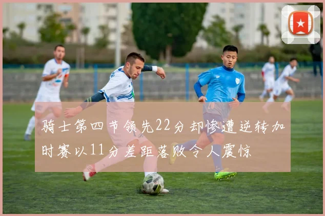 骑士第四节领先22分却惨遭逆转加时赛以11分差距落败令人震惊