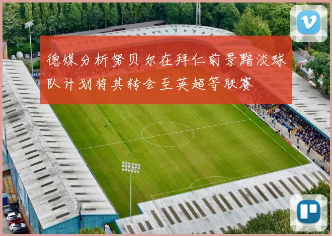 德媒分析努贝尔在拜仁前景黯淡球队计划将其转会至英超等联赛