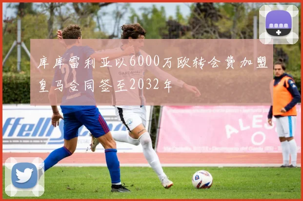 库库雷利亚以6000万欧转会费加盟皇马合同签至2032年