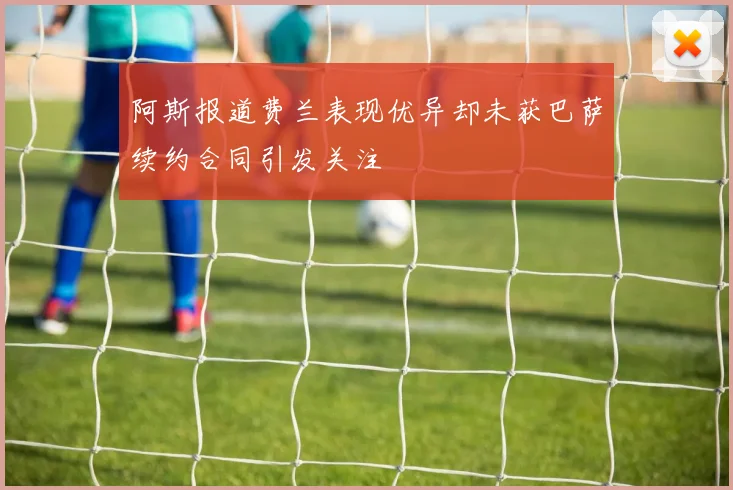 阿斯报道费兰表现优异却未获巴萨续约合同引发关注