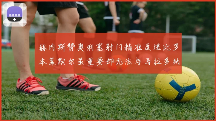 赫内斯赞奥利塞射门精准度堪比罗本莱默尔虽重要却无法与马拉多纳相提并论