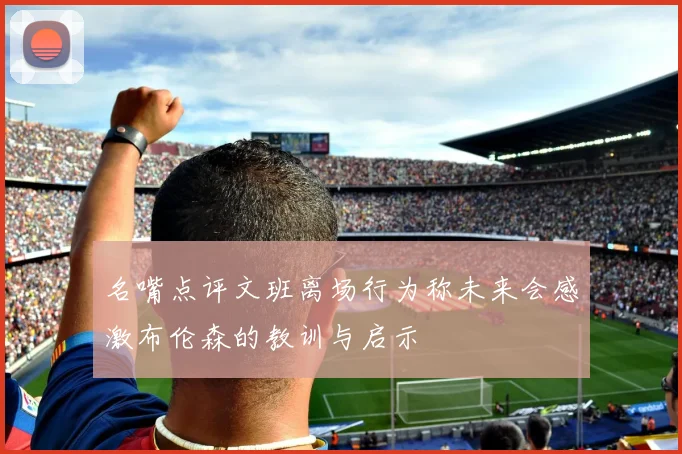名嘴点评文班离场行为称未来会感激布伦森的教训与启示
