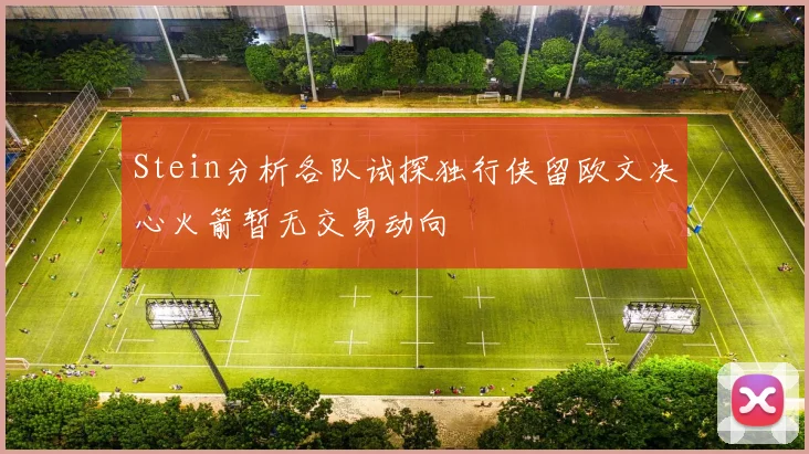 Stein分析各队试探独行侠留欧文决心火箭暂无交易动向