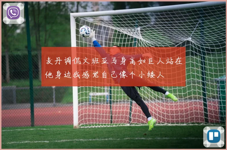 麦丹调侃文班亚马身高如巨人站在他身边我感觉自己像个小矮人