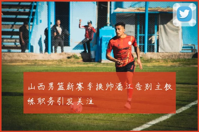 山西男篮新赛季换帅潘江告别主教练职务引发关注