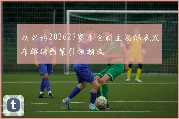切尔西202627赛季全新主场球衣发布雄狮图案引领潮流