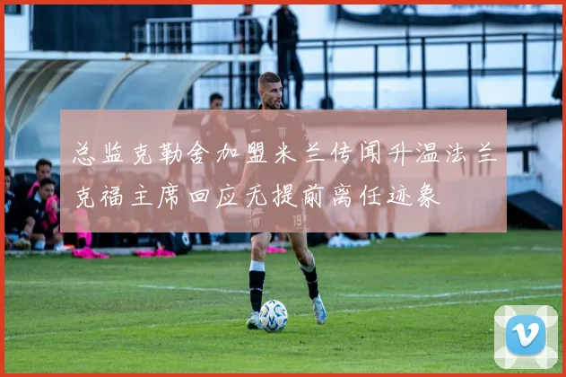 总监克勒舍加盟米兰传闻升温法兰克福主席回应无提前离任迹象